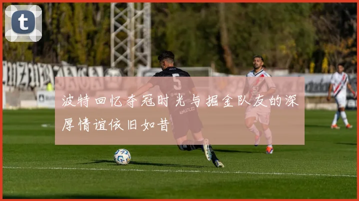 波特回忆夺冠时光与掘金队友的深厚情谊依旧如昔