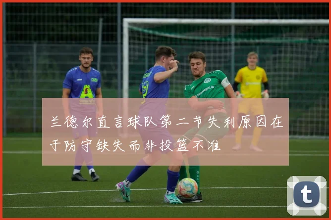 兰德尔直言球队第二节失利原因在于防守缺失而非投篮不准