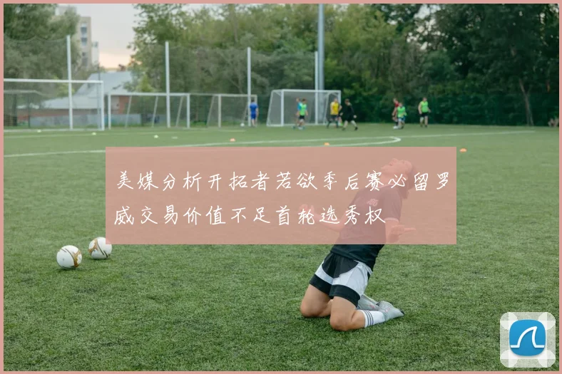 美媒分析开拓者若欲季后赛必留罗威交易价值不足首轮选秀权