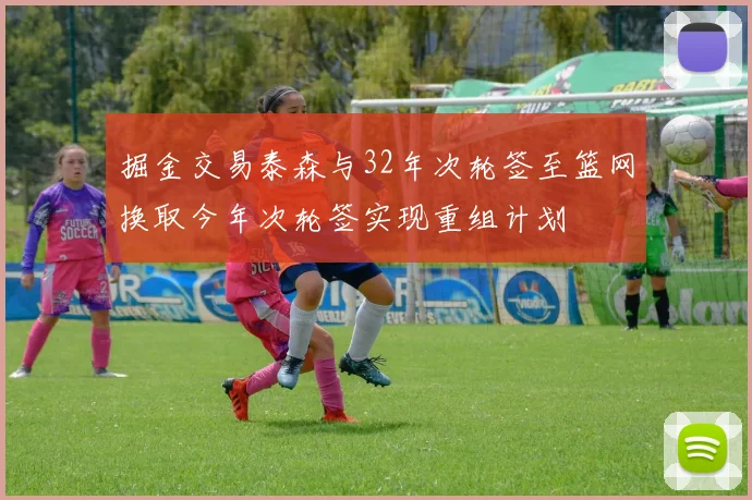 掘金交易泰森与32年次轮签至篮网换取今年次轮签实现重组计划