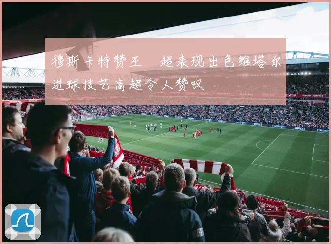 穆斯卡特赞王燊超表现出色维塔尔进球技艺高超令人赞叹