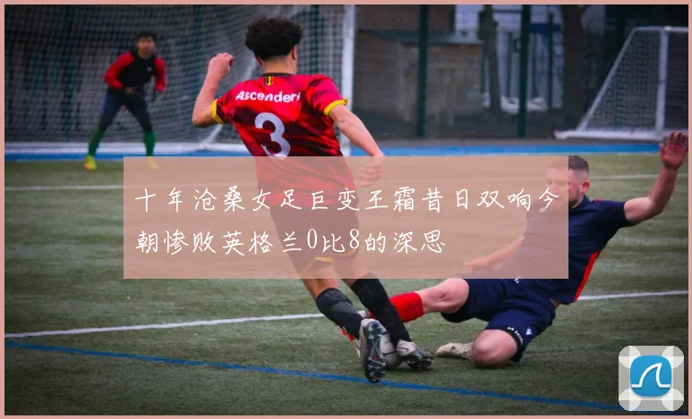 十年沧桑女足巨变王霜昔日双响今朝惨败英格兰0比8的深思