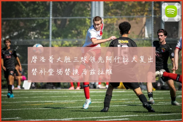 摩洛哥大胜三球领先阿什拉夫复出替补登场替换马兹拉维