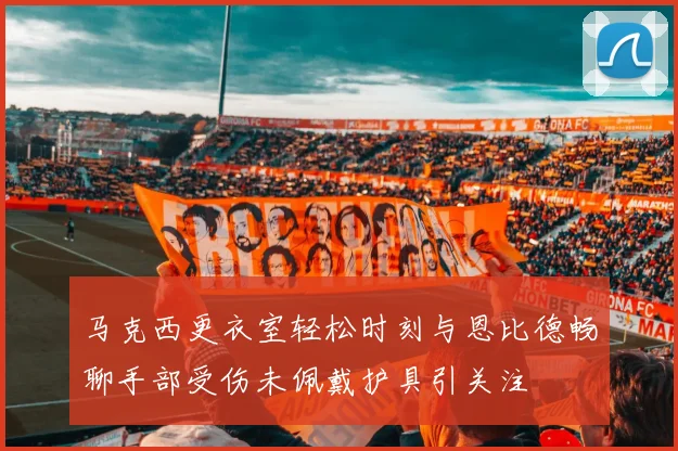 马克西更衣室轻松时刻与恩比德畅聊手部受伤未佩戴护具引关注