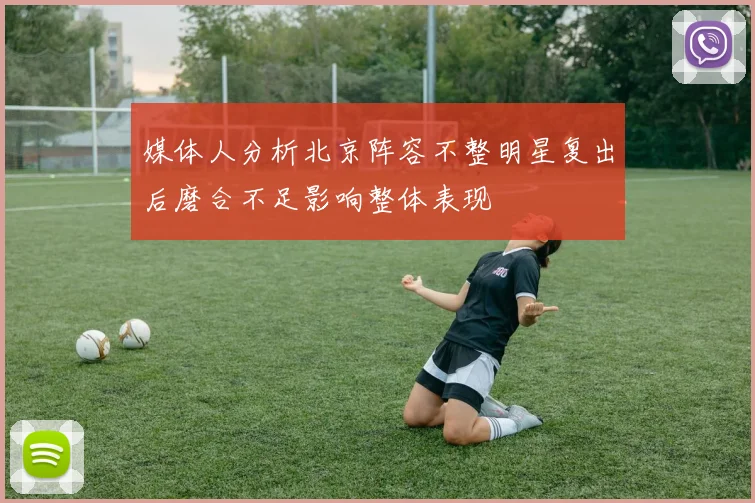 媒体人分析北京阵容不整明星复出后磨合不足影响整体表现