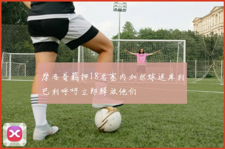 摩洛哥羁押18名塞内加尔球迷库利巴利呼吁立即释放他们