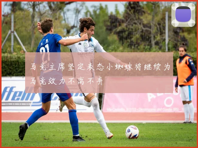 马竞主席坚定表态小蜘蛛将继续为马竞效力不离不弃
