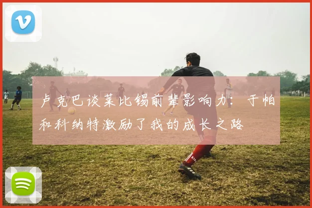 卢克巴谈莱比锡前辈影响力：于帕和科纳特激励了我的成长之路