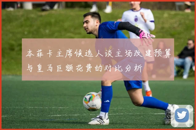 本菲卡主席候选人谈主场改建预算与皇马巨额花费的对比分析