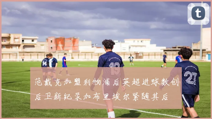 范戴克加盟利物浦后英超进球数创后卫新纪录加布里埃尔紧随其后