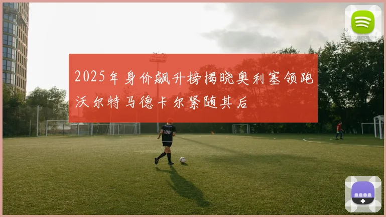 2025年身价飙升榜揭晓奥利塞领跑沃尔特马德卡尔紧随其后
