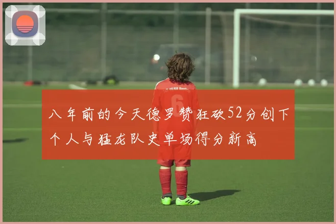 八年前的今天德罗赞狂砍52分创下个人与猛龙队史单场得分新高