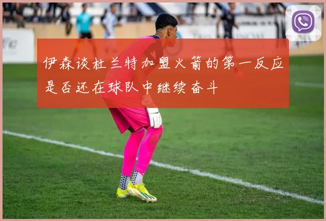 伊森谈杜兰特加盟火箭的第一反应是否还在球队中继续奋斗
