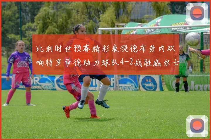 比利时世预赛精彩表现德布劳内双响特罗萨德助力球队4-2战胜威尔士