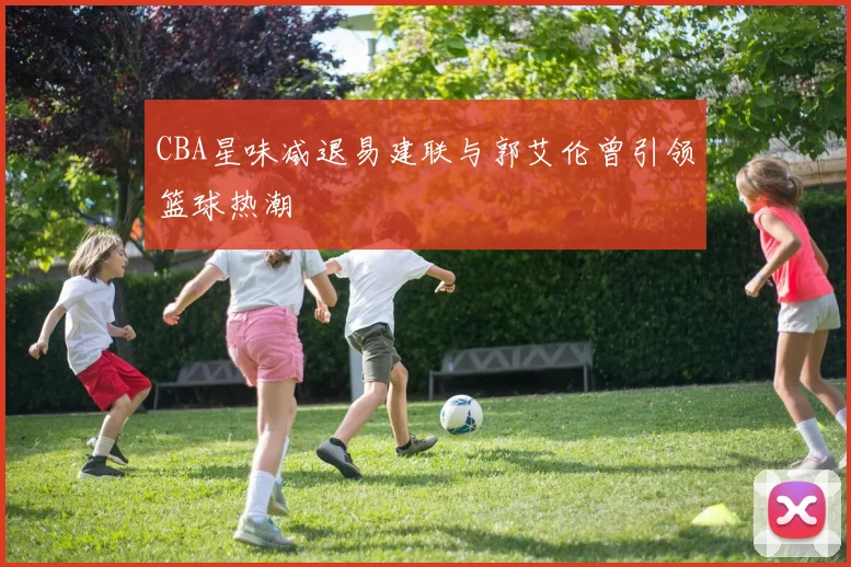 CBA星味减退易建联与郭艾伦曾引领篮球热潮