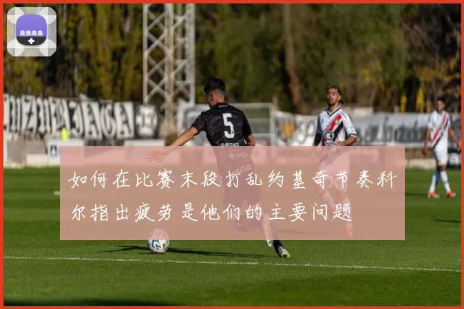 如何在比赛末段打乱约基奇节奏科尔指出疲劳是他们的主要问题