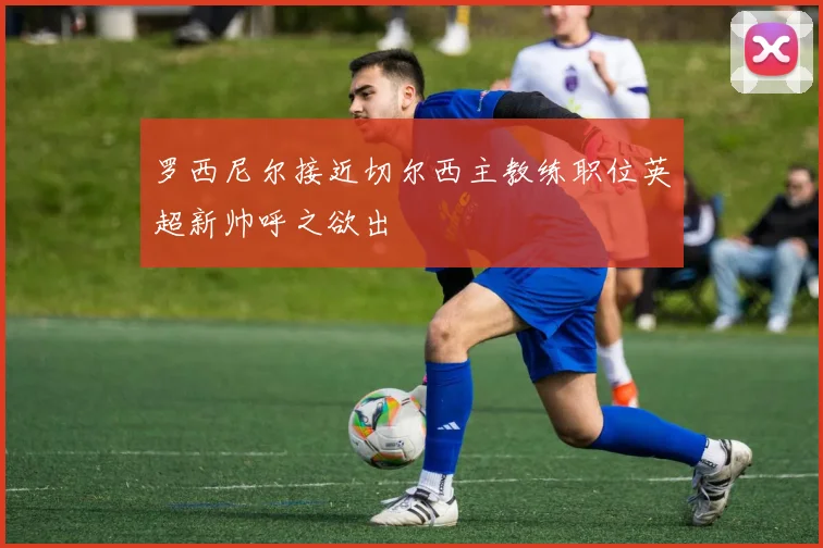 罗西尼尔接近切尔西主教练职位英超新帅呼之欲出